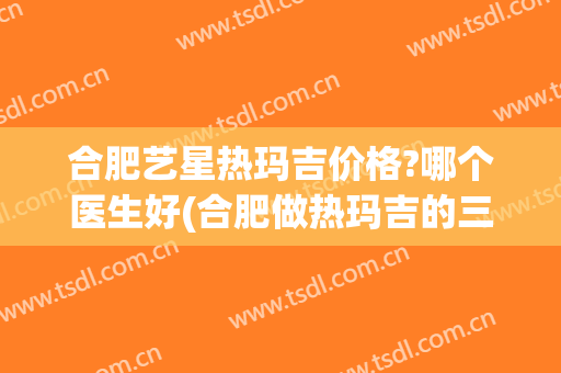 合肥艺星热玛吉价格?哪个医生好(合肥做热玛吉的三甲医院)