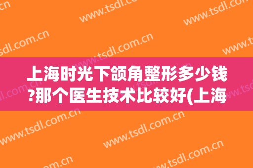 上海时光下颌角整形多少钱?那个医生技术比较好(上海做下颌角最好的医院)