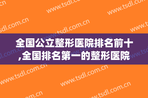 全国公立整形医院排名前十,全国排名第一的整形医院(全国整形医院的排名榜)
