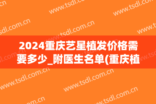 2024重庆艺星植发价格需要多少_附医生名单(重庆植发需要多少钱)
