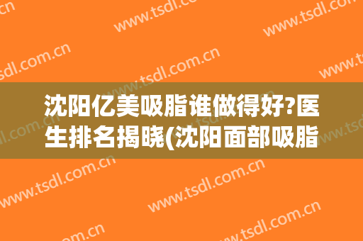 沈阳亿美吸脂谁做得好?医生排名揭晓(沈阳面部吸脂哪个医生做得好)
