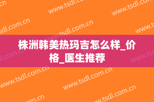 株洲韩美热玛吉怎么样_价格_医生推荐