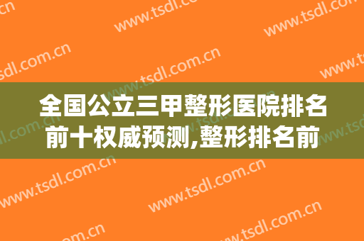 全国公立三甲整形医院排名前十权威预测,整形排名前十的医院(三甲整形医院排行榜)