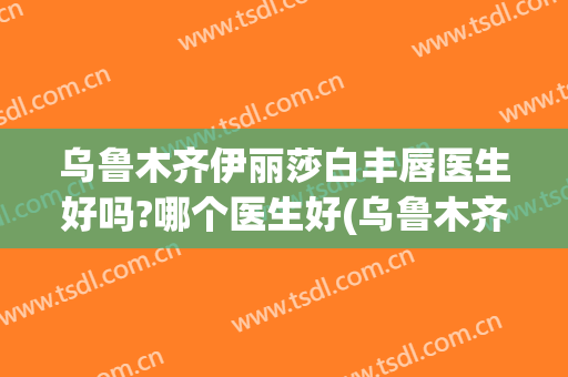 乌鲁木齐伊丽莎白丰唇医生好吗?哪个医生好(乌鲁木齐伊丽莎白整形怎么样)