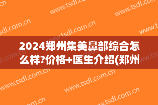 2024郑州集美鼻部综合怎么样?价格+医生介绍(郑州集美假体隆鼻)