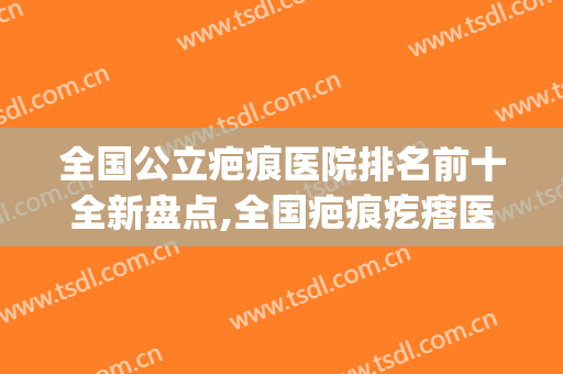 全国公立疤痕医院排名前十全新盘点,全国疤痕疙瘩医院排名(全国疤痕医院排行)