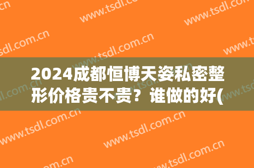 2024成都恒博天姿私密整形价格贵不贵？谁做的好(成都恒博天姿医疗美容医院怎么样)