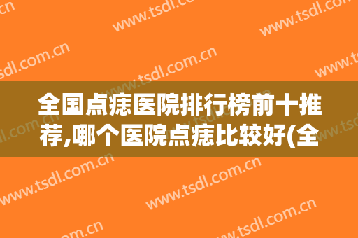 全国点痣医院排行榜前十推荐,哪个医院点痣比较好(全国点痣好的医院)