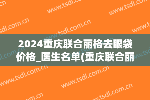 2024重庆联合丽格去眼袋价格_医生名单(重庆联合丽格美容医院价格表)