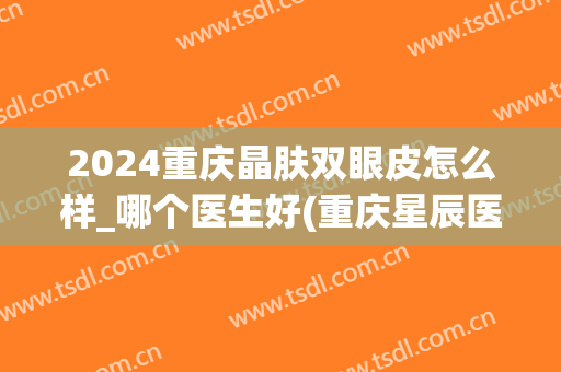 2024重庆晶肤双眼皮怎么样_哪个医生好(重庆星辰医院双眼皮)
