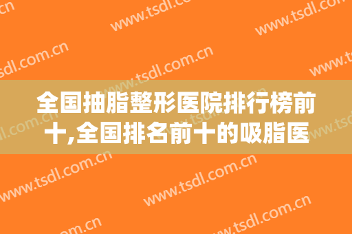全国抽脂整形医院排行榜前十,全国排名前十的吸脂医院(最大的抽脂医院)