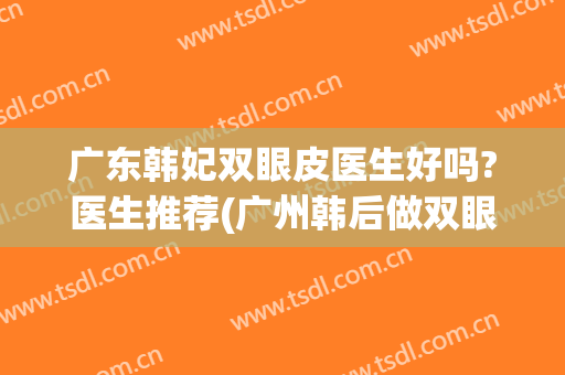 广东韩妃双眼皮医生好吗?医生推荐(广州韩后做双眼皮最好的医生)
