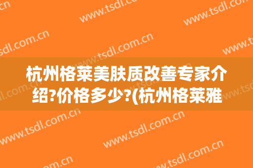 杭州格莱美肤质改善专家介绍?价格多少?(杭州格莱雅美容医院)