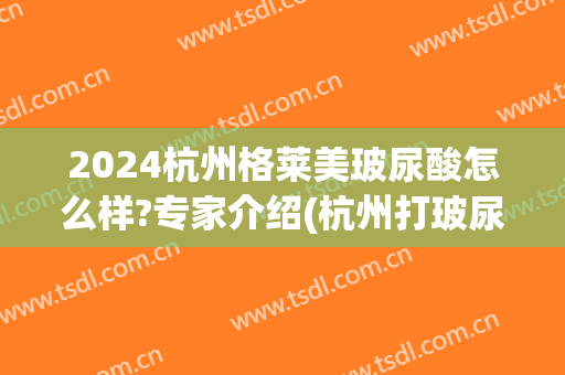 2024杭州格莱美玻尿酸怎么样?专家介绍(杭州打玻尿酸一般多少钱)