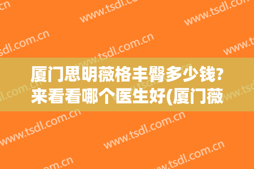 厦门思明薇格丰臀多少钱?来看看哪个医生好(厦门薇格整形电话)