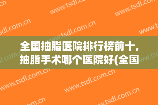 全国抽脂医院排行榜前十,抽脂手术哪个医院好(全国抽脂医院排行榜前十,抽脂手术哪个医院好一点)
