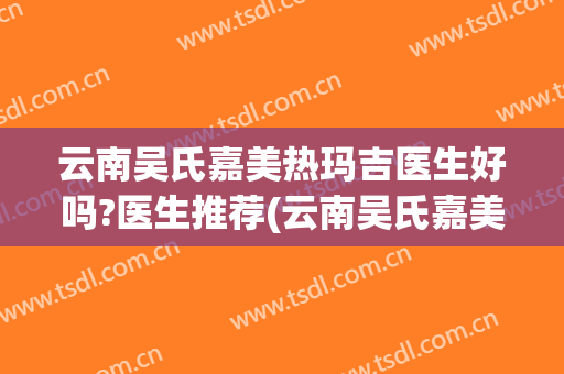 云南吴氏嘉美热玛吉医生好吗?医生推荐(云南吴氏嘉美医院)