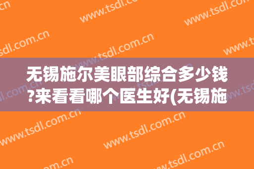 无锡施尔美眼部综合多少钱?来看看哪个医生好(无锡施尔美医院怎么样)