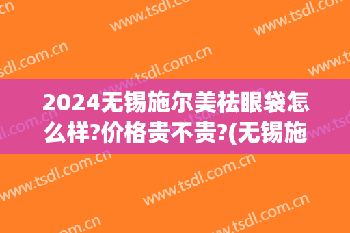 2024无锡施尔美祛眼袋怎么样?价格贵不贵?(无锡施尔美整形价格)