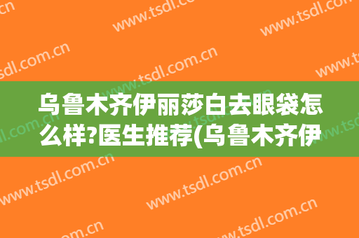 乌鲁木齐伊丽莎白去眼袋怎么样?医生推荐(乌鲁木齐伊丽莎白整形美容医院怎么样)