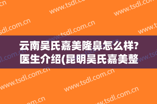 云南吴氏嘉美隆鼻怎么样?医生介绍(昆明吴氏嘉美整形)