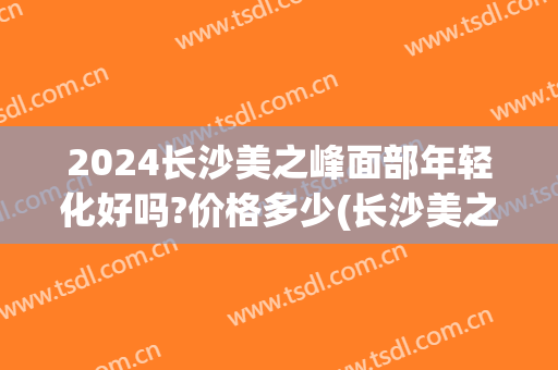 2024长沙美之峰面部年轻化好吗?价格多少(长沙美之峰医疗美容怎么样)