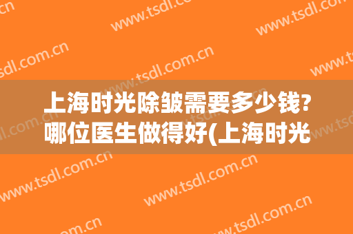 上海时光除皱需要多少钱?哪位医生做得好(上海时光整形外科医院价格表)