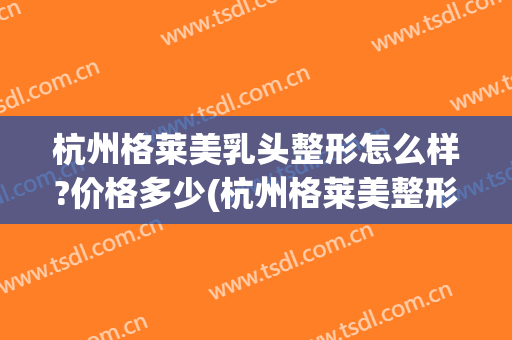 杭州格莱美乳头整形怎么样?价格多少(杭州格莱美整形可以吗)