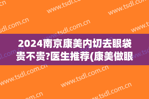 2024南京康美内切去眼袋贵不贵?医生推荐(康美做眼袋手术怎么样)