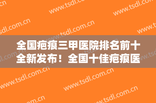 全国疤痕三甲医院排名前十全新发布！全国十佳疤痕医院排名(全国治疗疤痕最好的三甲医院)