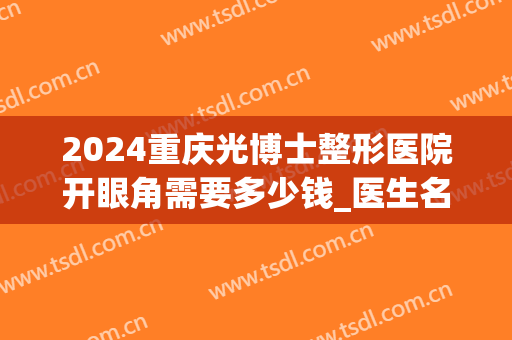 2024重庆光博士整形医院开眼角需要多少钱_医生名单(重庆眼睛激光手术多少钱)