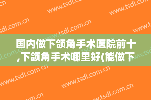 国内做下颌角手术医院前十,下颌角手术哪里好(能做下颌角手术的医院)