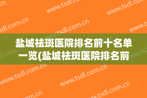 盐城祛斑医院排名前十名单一览(盐城祛斑医院排名前十名单一览图片)