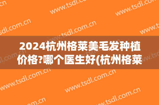 2024杭州格莱美毛发种植价格?哪个医生好(杭州格莱美种植牙价格表)