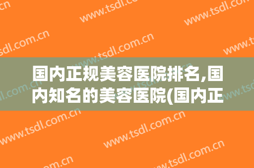 国内正规美容医院排名,国内知名的美容医院(国内正规美容医院排名,国内知名的美容医院是哪家)