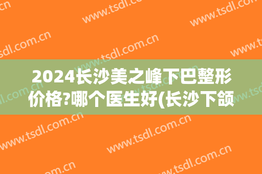 2024长沙美之峰下巴整形价格?哪个医生好(长沙下颌角整形医院)