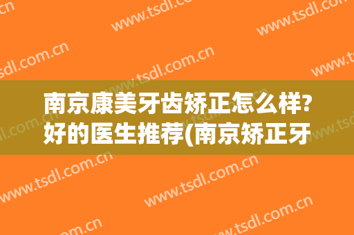 南京康美牙齿矫正怎么样?好的医生推荐(南京矫正牙齿好的医院)