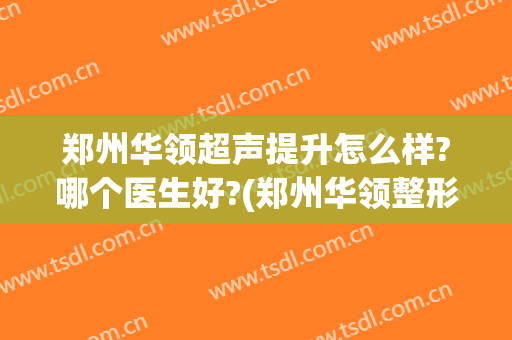 郑州华领超声提升怎么样?哪个医生好?(郑州华领整形医院口碑)