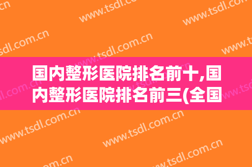 国内整形医院排名前十,国内整形医院排名前三(全国排名前十的整形医院)