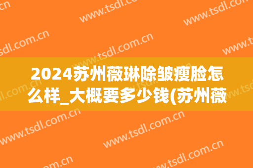 2024苏州薇琳除皱瘦脸怎么样_大概要多少钱(苏州薇琳整形官网)