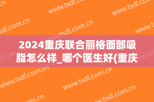 2024重庆联合丽格面部吸脂怎么样_哪个医生好(重庆联合丽格美容医院医生)