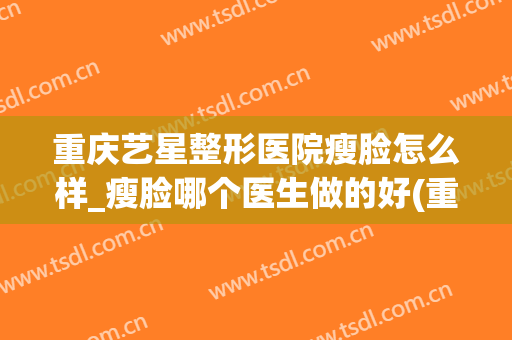 重庆艺星整形医院瘦脸怎么样_瘦脸哪个医生做的好(重庆艺星美容整形医院怎么样)