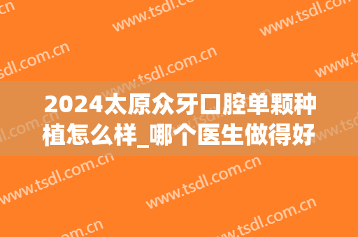 2024太原众牙口腔单颗种植怎么样_哪个医生做得好(太原种植牙多少钱一颗2024)