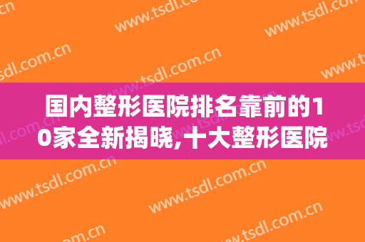 国内整形医院排名靠前的10家全新揭晓,十大整形医院排行榜(全国排名第一的整形医院)