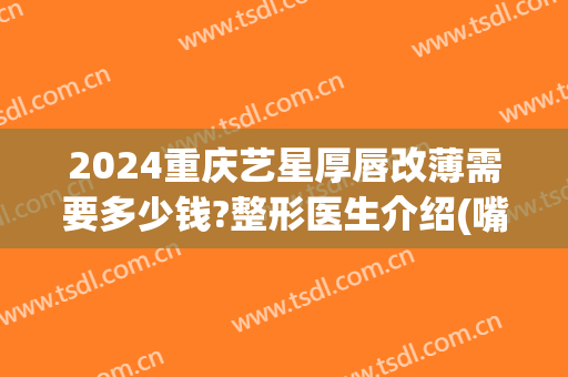 2024重庆艺星厚唇改薄需要多少钱?整形医生介绍(嘴唇改薄大概多少钱)