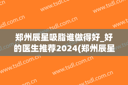 郑州辰星吸脂谁做得好_好的医生推荐2024(郑州辰星整形医院正规吗)