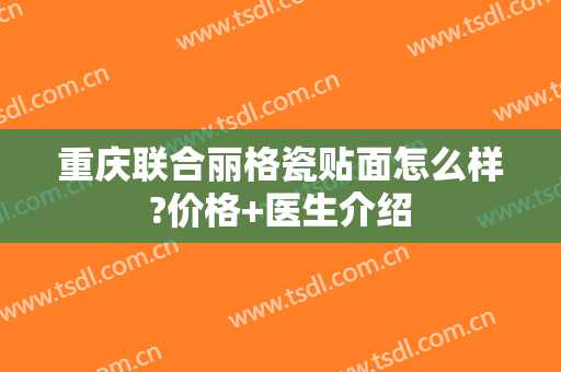 重庆联合丽格瓷贴面怎么样?价格+医生介绍