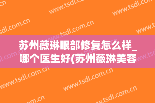 苏州薇琳眼部修复怎么样_哪个医生好(苏州薇琳美容医院医生)