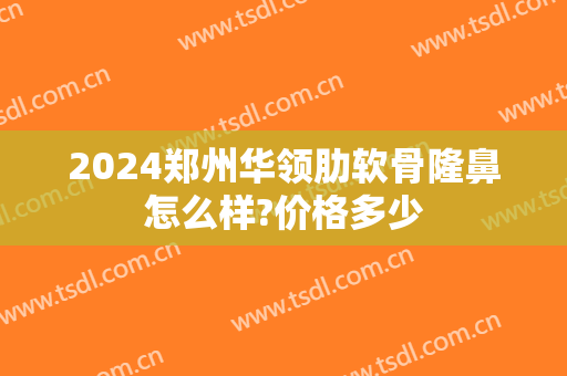 2024郑州华领肋软骨隆鼻怎么样?价格多少