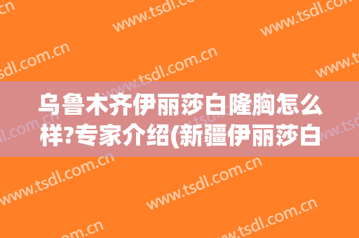 乌鲁木齐伊丽莎白隆胸怎么样?专家介绍(新疆伊丽莎白整形好不好)